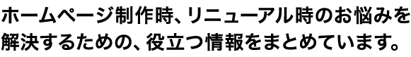 ホームページ制作時、リニューアル時のお悩みを解決するための、役立つ情報をまとめています。